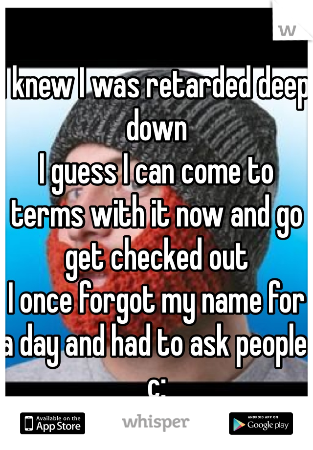 I knew I was retarded deep down
I guess I can come to terms with it now and go get checked out
I once forgot my name for a day and had to ask people c: