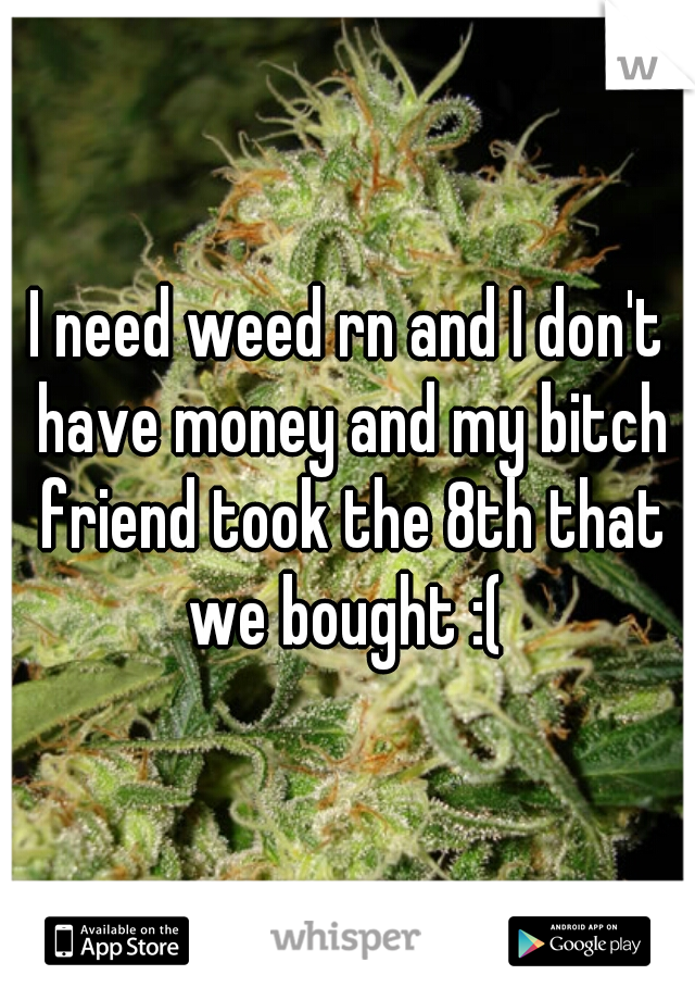 I need weed rn and I don't have money and my bitch friend took the 8th that we bought :( 