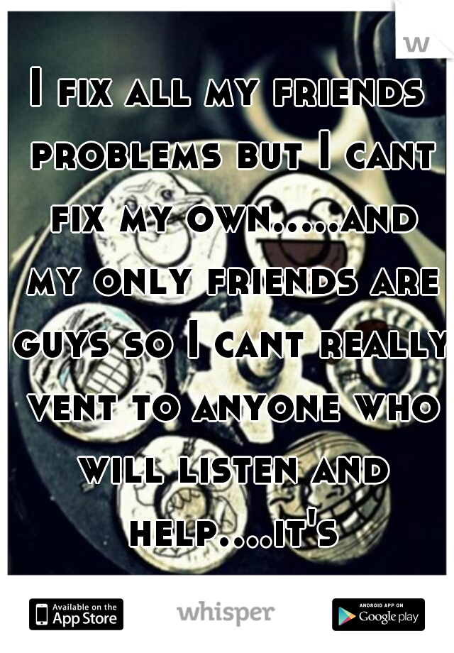 I fix all my friends problems but I cant fix my own.....and my only friends are guys so I cant really vent to anyone who will listen and help....it's sad