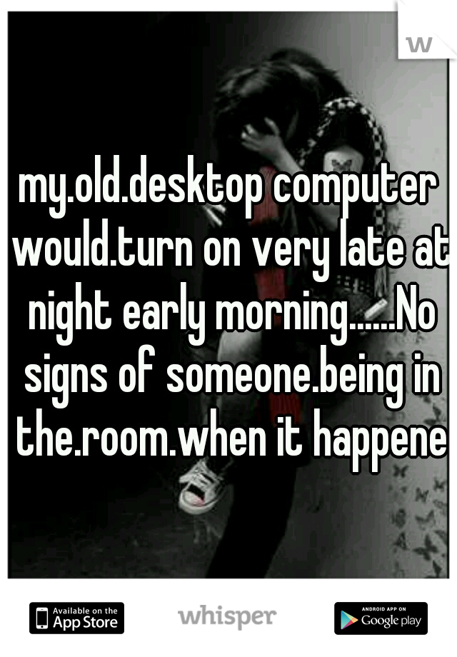 my.old.desktop computer would.turn on very late at night early morning......No signs of someone.being in the.room.when it happened