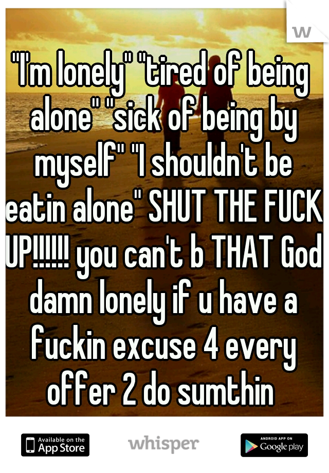 "I'm lonely" "tired of being alone" "sick of being by myself" "I shouldn't be eatin alone" SHUT THE FUCK UP!!!!!! you can't b THAT God damn lonely if u have a fuckin excuse 4 every offer 2 do sumthin 