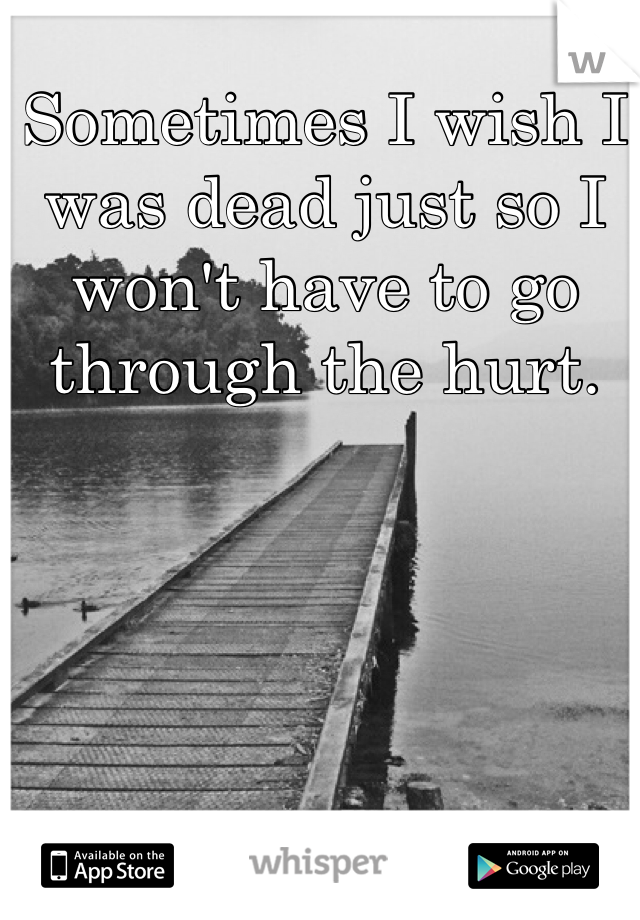Sometimes I wish I was dead just so I won't have to go through the hurt. 