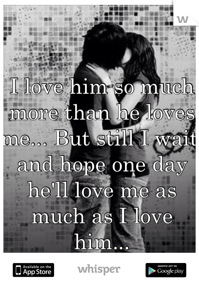 I love him so much more than he loves me... But still I wait and hope one day he'll love me as much as I love him...