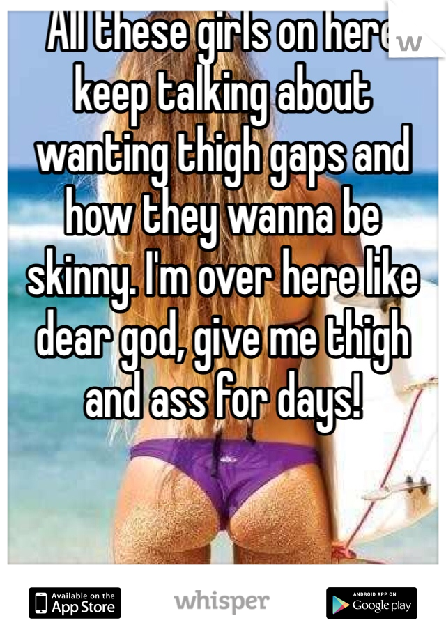 All these girls on here keep talking about wanting thigh gaps and how they wanna be skinny. I'm over here like dear god, give me thigh and ass for days!