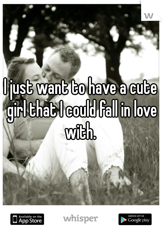 I just want to have a cute girl that I could fall in love with. 
