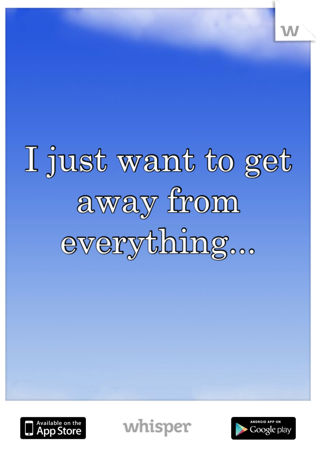 I just want to get away from everything...