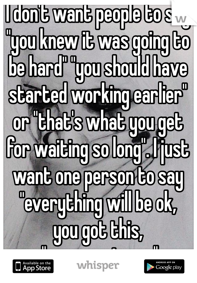 I don't want people to say "you knew it was going to be hard" "you should have started working earlier" or "that's what you get for waiting so long". I just want one person to say "everything will be ok, 
you got this,
 "you are strong"