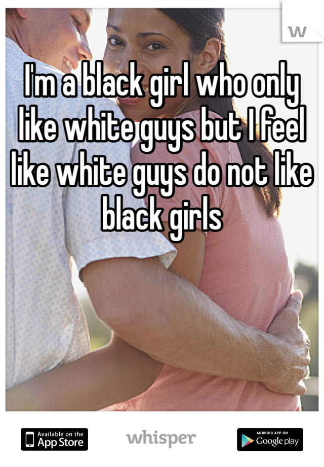 I'm a black girl who only like white guys but I feel like white guys do not like black girls