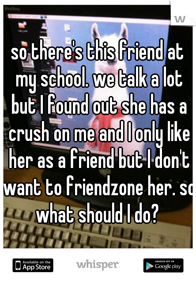 so there's this friend at my school. we talk a lot but I found out she has a crush on me and I only like her as a friend but I don't want to friendzone her. so what should I do? 