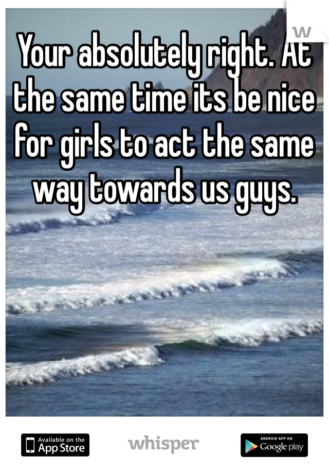 Your absolutely right. At the same time its be nice for girls to act the same way towards us guys.