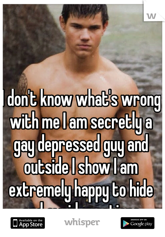 I don't know what's wrong with me I am secretly a gay depressed guy and outside I show I am extremely happy to hide and avoid questions