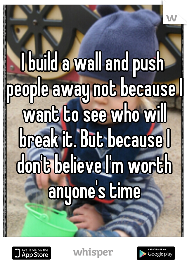 I build a wall and push people away not because I want to see who will break it. But because I don't believe I'm worth anyone's time