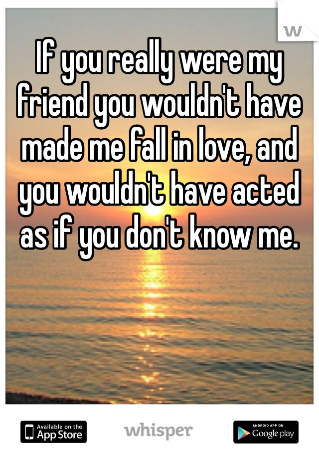 If you really were my friend you wouldn't have made me fall in love, and you wouldn't have acted as if you don't know me. 