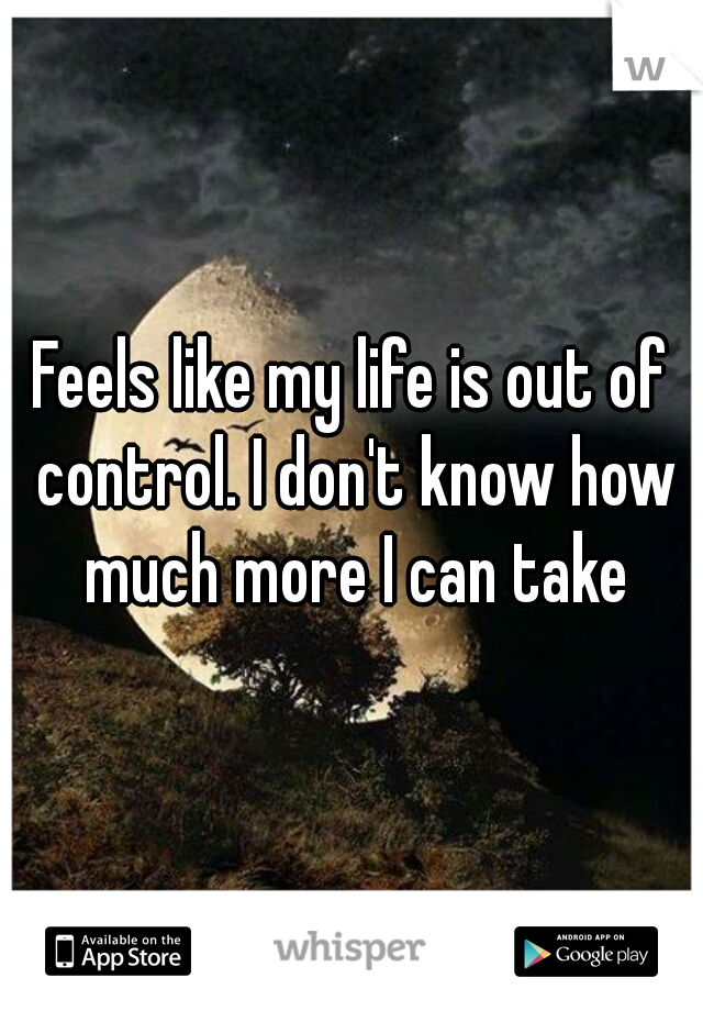 Feels like my life is out of control. I don't know how much more I can take