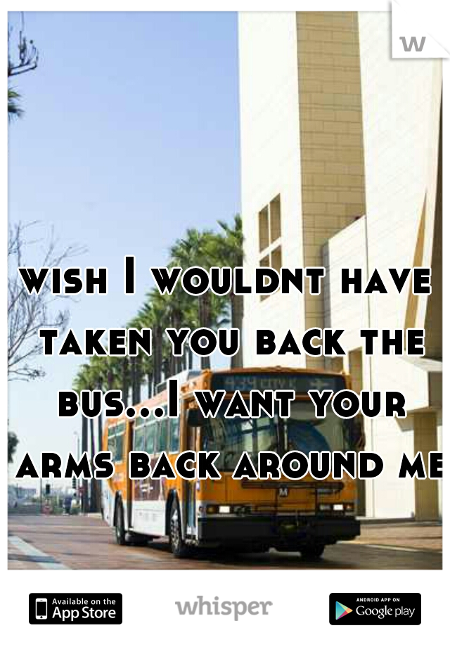 wish I wouldnt have taken you back the bus...I want your arms back around me