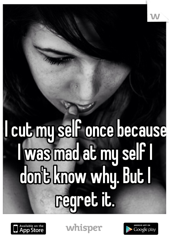  I cut my self once because I was mad at my self I don't know why. But I regret it.