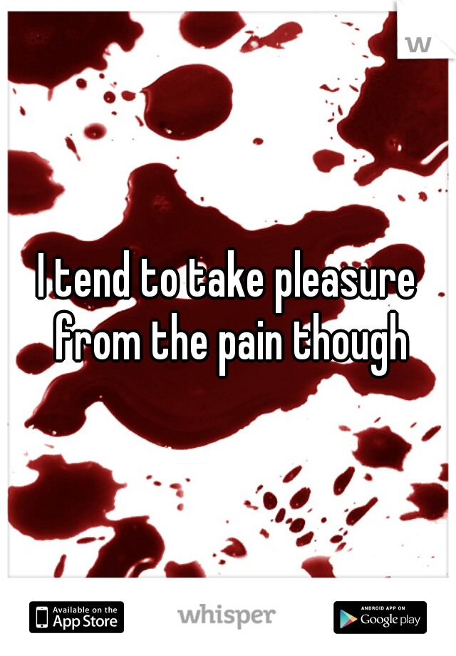 I tend to take pleasure from the pain though