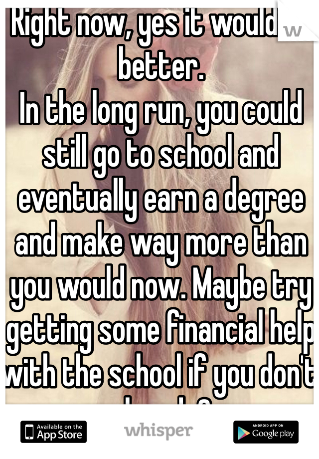 Right now, yes it would be better.
In the long run, you could still go to school and eventually earn a degree and make way more than you would now. Maybe try getting some financial help with the school if you don't already?