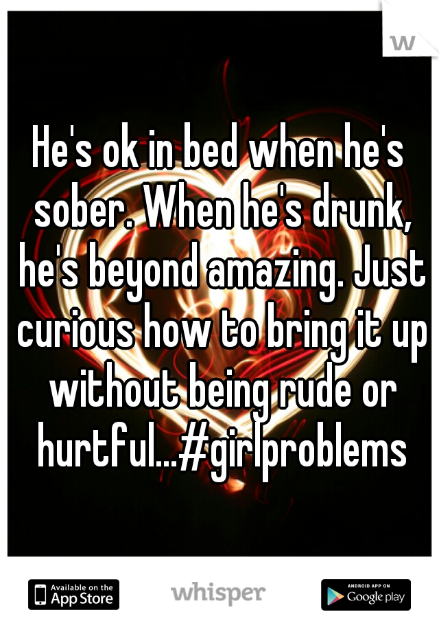 He's ok in bed when he's sober. When he's drunk, he's beyond amazing. Just curious how to bring it up without being rude or hurtful...#girlproblems