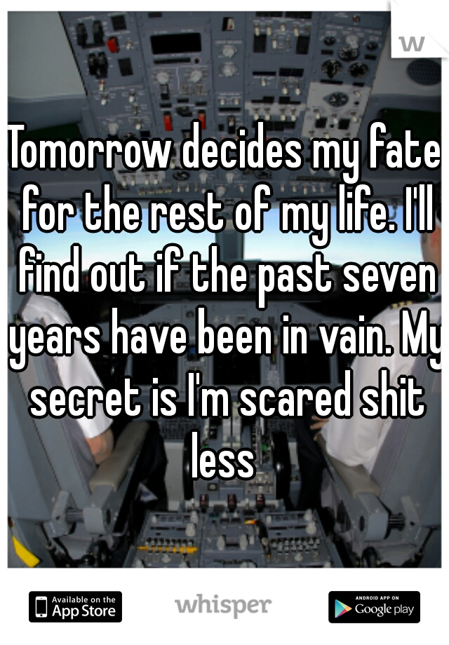 Tomorrow decides my fate for the rest of my life. I'll find out if the past seven years have been in vain. My secret is I'm scared shit less 