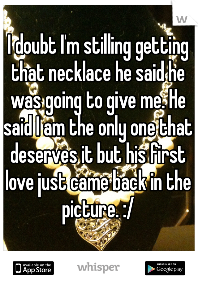 I doubt I'm stilling getting that necklace he said he was going to give me. He said I am the only one that deserves it but his first love just came back in the picture. :/  