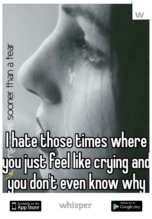 I hate those times where you just feel like crying and you don't even know why