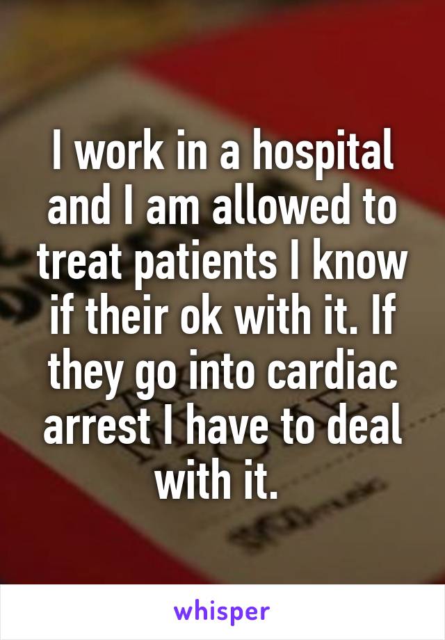 I work in a hospital and I am allowed to treat patients I know if their ok with it. If they go into cardiac arrest I have to deal with it. 