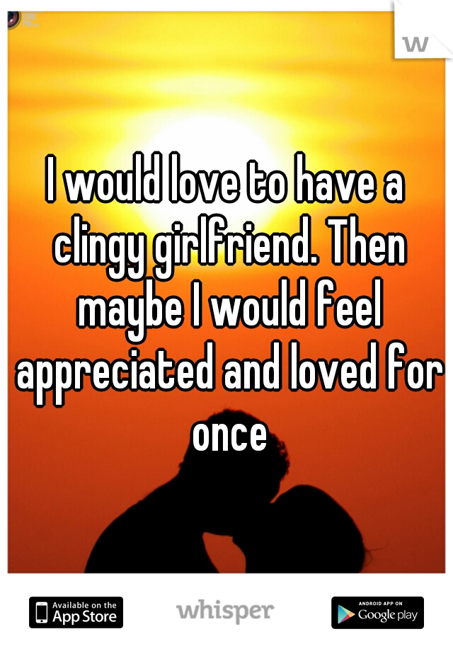I would love to have a clingy girlfriend. Then maybe I would feel appreciated and loved for once