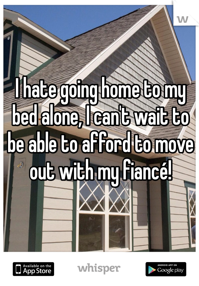 I hate going home to my bed alone, I can't wait to be able to afford to move out with my fiancé! 