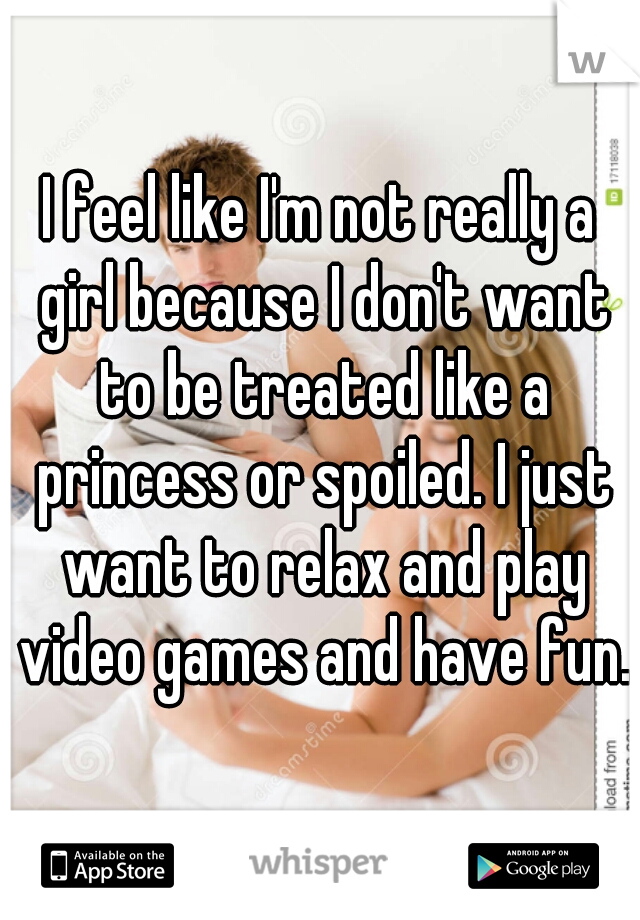 I feel like I'm not really a girl because I don't want to be treated like a princess or spoiled. I just want to relax and play video games and have fun.
