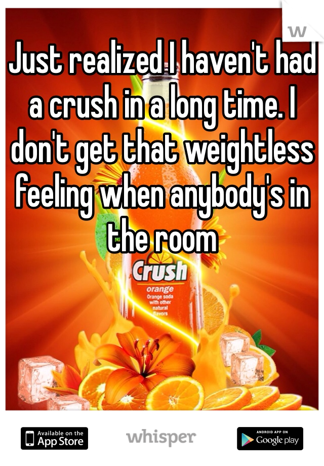 Just realized I haven't had a crush in a long time. I don't get that weightless feeling when anybody's in the room 