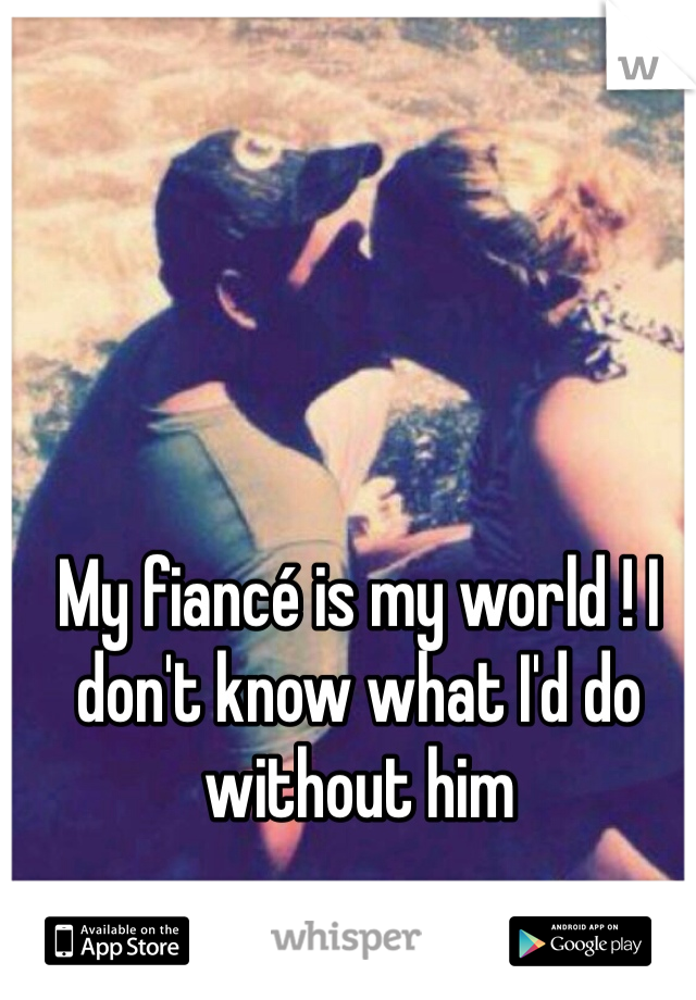 My fiancé is my world ! I don't know what I'd do without him