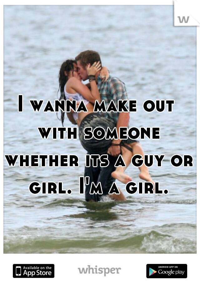 I wanna make out with someone whether its a guy or girl. I'm a girl.