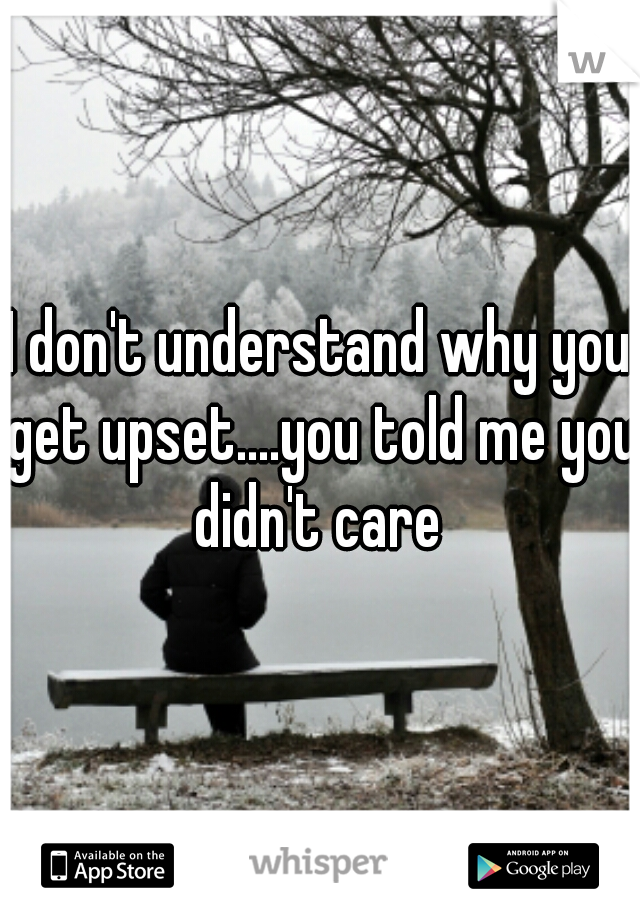 I don't understand why you get upset....you told me you didn't care 