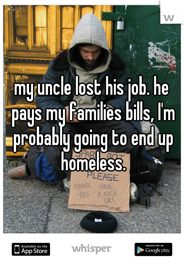 my uncle lost his job. he pays my families bills, I'm probably going to end up homeless.