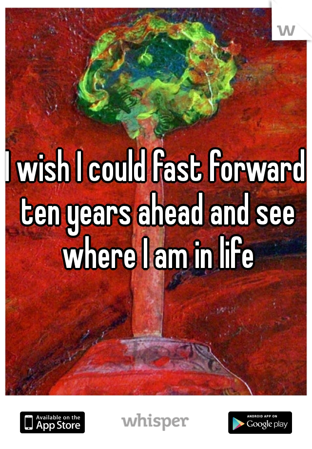 I wish I could fast forward ten years ahead and see where I am in life