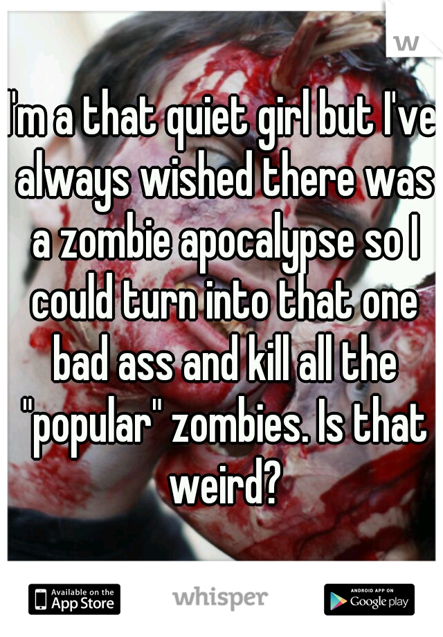 I'm a that quiet girl but I've always wished there was a zombie apocalypse so I could turn into that one bad ass and kill all the "popular" zombies. Is that weird?