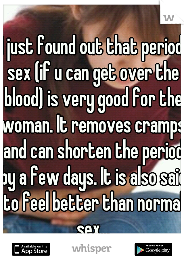 I just found out that period sex (if u can get over the blood) is very good for the woman. It removes cramps and can shorten the period by a few days. It is also said to feel better than normal sex...