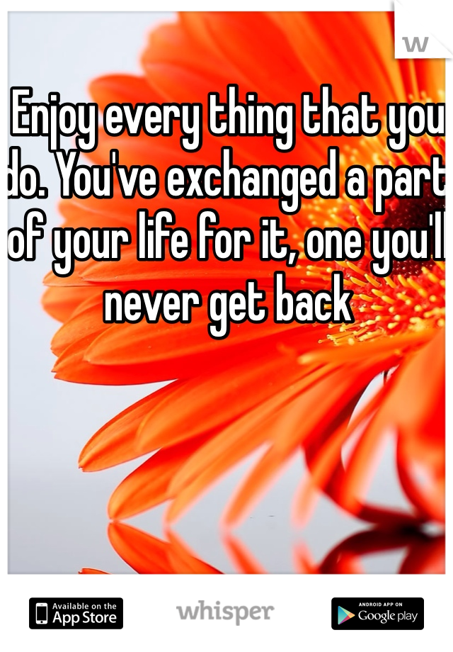 Enjoy every thing that you do. You've exchanged a part of your life for it, one you'll never get back 