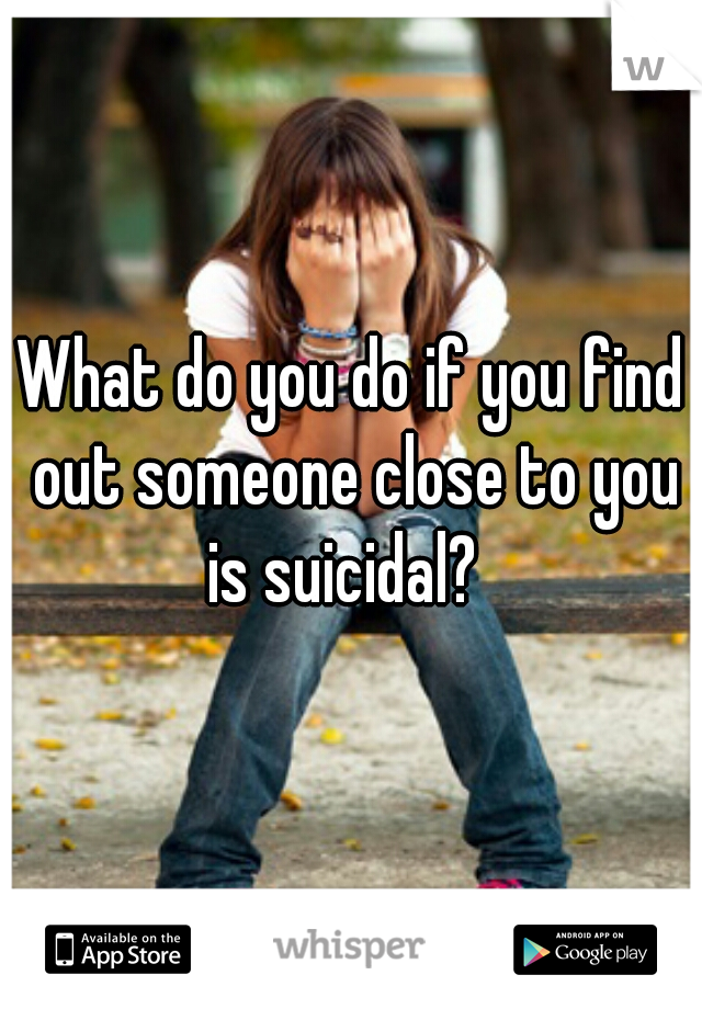 What do you do if you find out someone close to you is suicidal?  