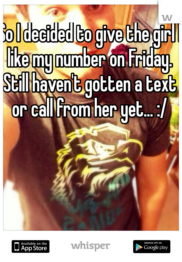 So I decided to give the girl I like my number on Friday. Still haven't gotten a text or call from her yet... :/
