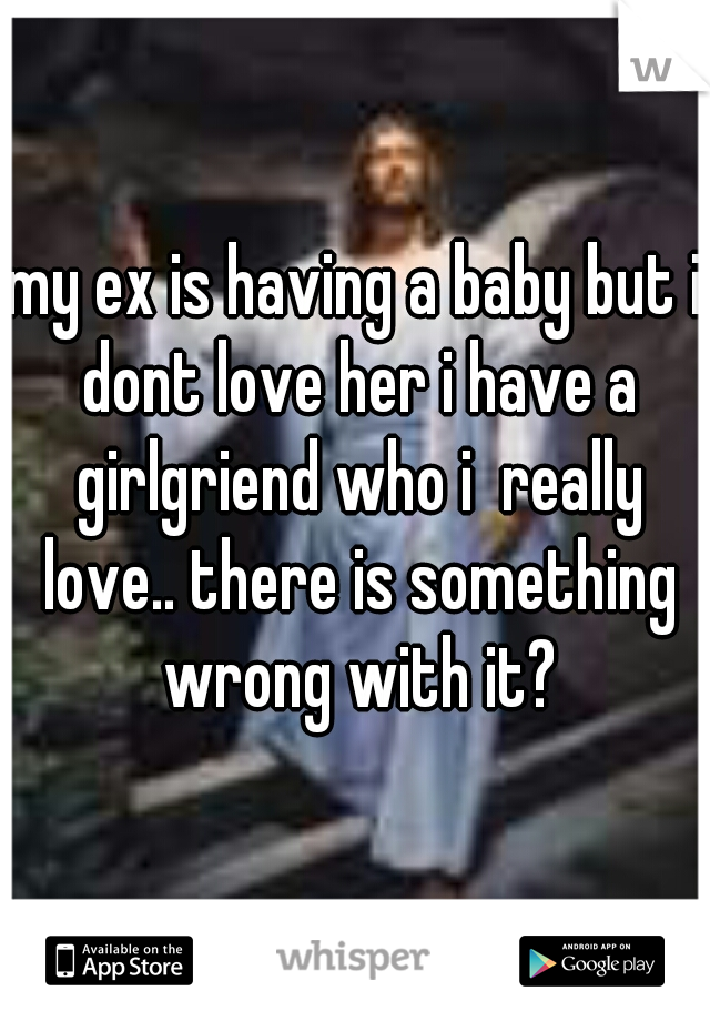 my ex is having a baby but i dont love her i have a girlgriend who i  really love.. there is something wrong with it?