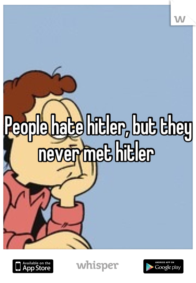 People hate hitler, but they never met hitler 