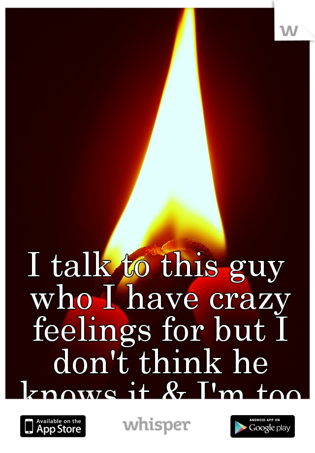 I talk to this guy who I have crazy feelings for but I don't think he knows it & I'm too shy to tell him...