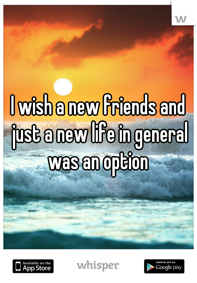 I wish a new friends and just a new life in general was an option 