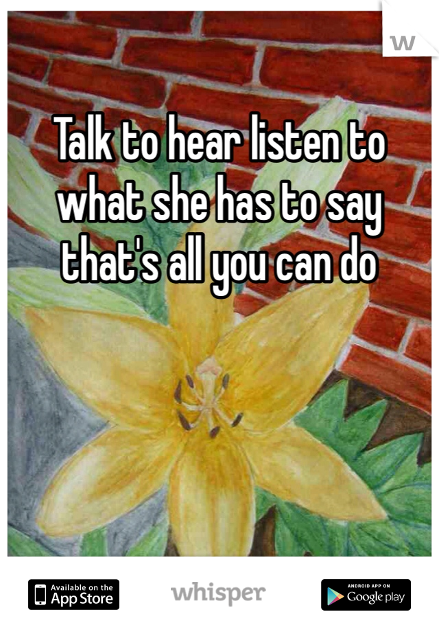 Talk to hear listen to what she has to say that's all you can do 