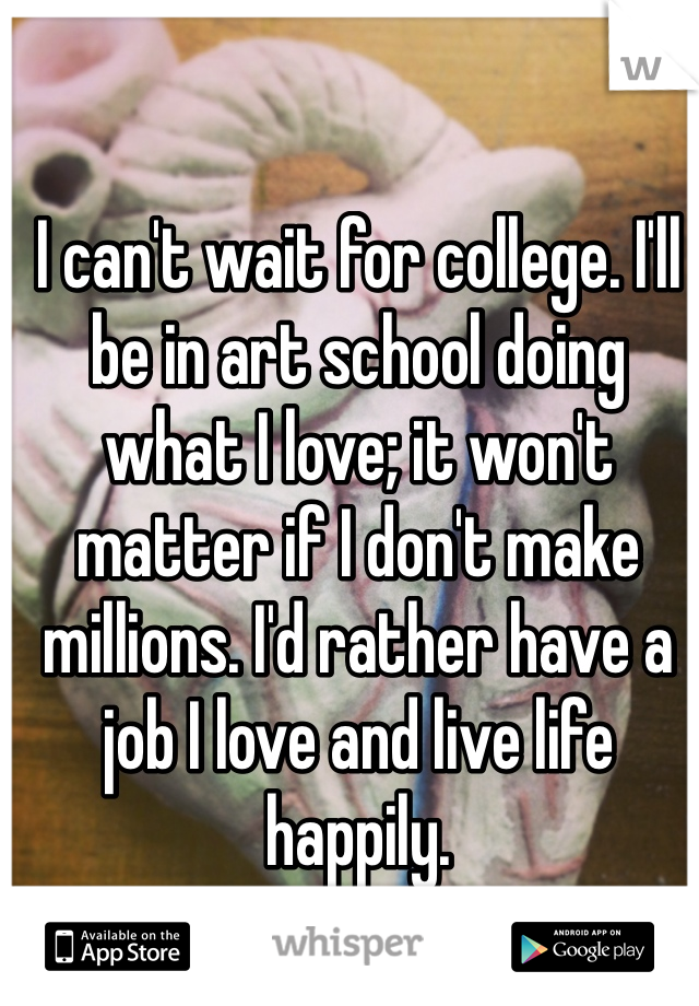 I can't wait for college. I'll be in art school doing what I love; it won't matter if I don't make millions. I'd rather have a job I love and live life happily.