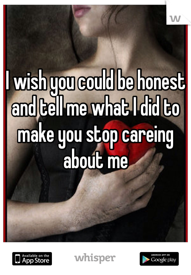 I wish you could be honest and tell me what I did to make you stop careing about me 