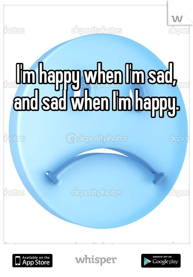 I'm happy when I'm sad, and sad when I'm happy.