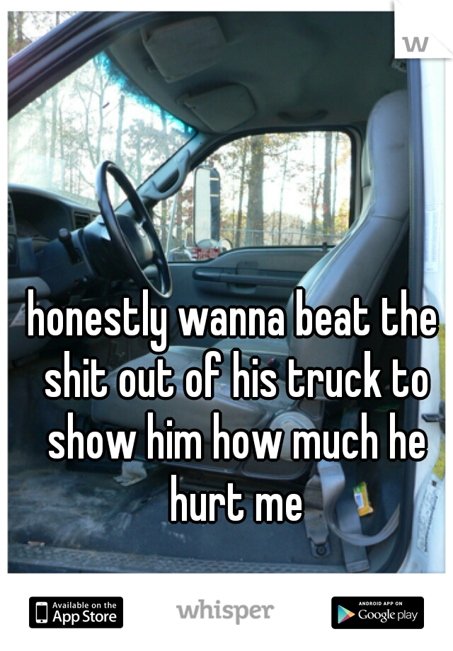 honestly wanna beat the shit out of his truck to show him how much he hurt me